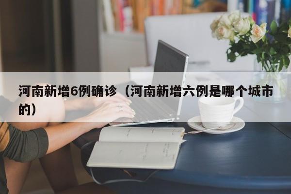 河南新增6例确诊（河南新增六例是哪个城市的）