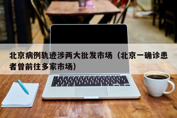 北京病例轨迹涉两大批发市场（北京一确诊患者曾前往多家市场）