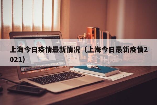 上海今日疫情最新情况（上海今日最新疫情2021）