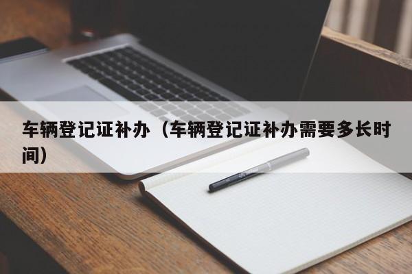车辆登记证补办（车辆登记证补办需要多长时间）