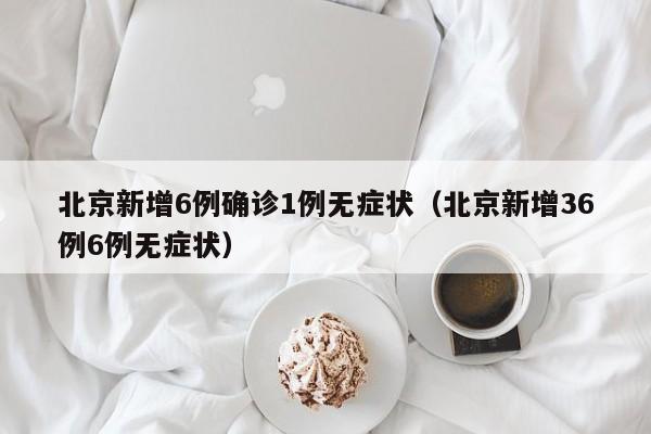 北京新增6例确诊1例无症状（北京新增36例6例无症状）