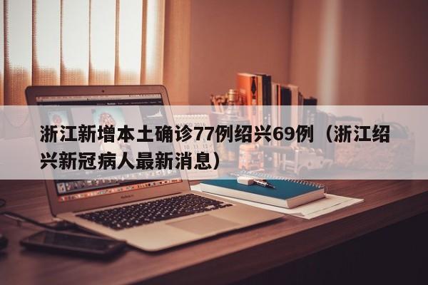 浙江新增本土确诊77例绍兴69例（浙江绍兴新冠病人最新消息）