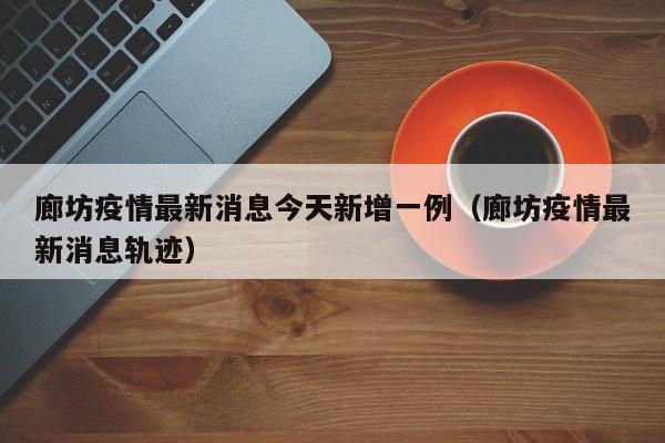 廊坊疫情最新消息今天新增一例（廊坊疫情最新消息轨迹）