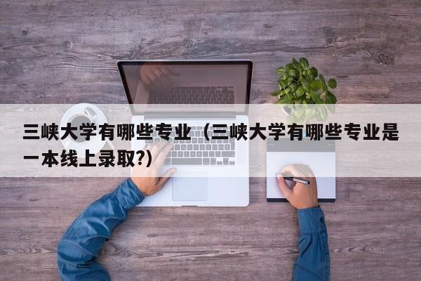 三峡大学有哪些专业（三峡大学有哪些专业是一本线上录取?）