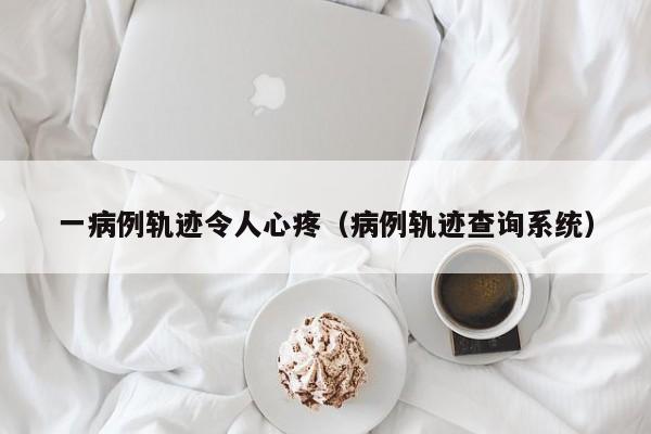 一病例轨迹令人心疼（病例轨迹查询系统）