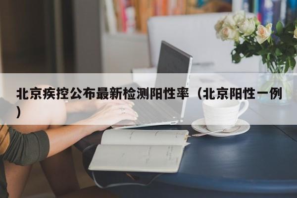 北京疾控公布最新检测阳性率（北京阳性一例）