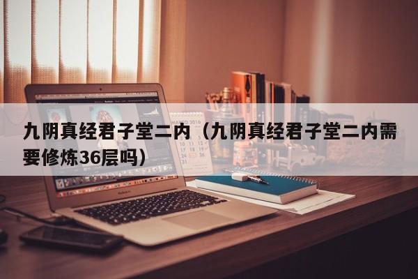 九阴真经君子堂二内（九阴真经君子堂二内需要修炼36层吗）
