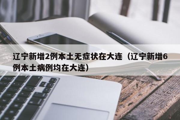 辽宁新增2例本土无症状在大连（辽宁新增6例本土病例均在大连）