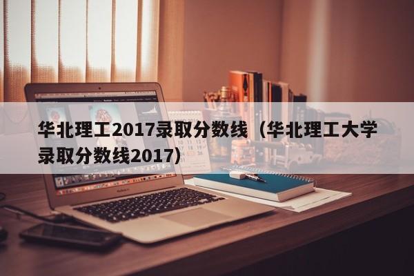 华北理工2017录取分数线（华北理工大学录取分数线2017）