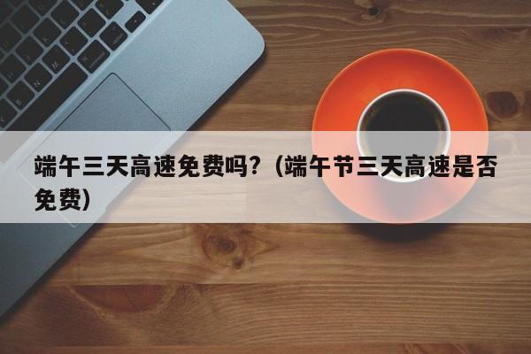 端午三天高速免费吗?（端午节三天高速是否免费）