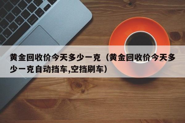 黄金回收价今天多少一克（黄金回收价今天多少一克自动挡车,空挡刷车）