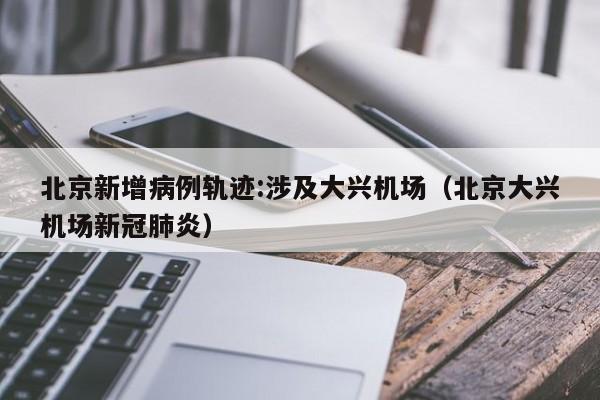 北京新增病例轨迹:涉及大兴机场（北京大兴机场新冠肺炎）
