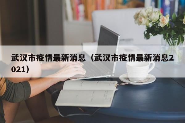 武汉市疫情最新消息（武汉市疫情最新消息2021）