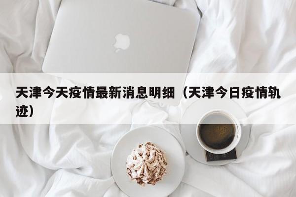 天津今天疫情最新消息明细（天津今日疫情轨迹）