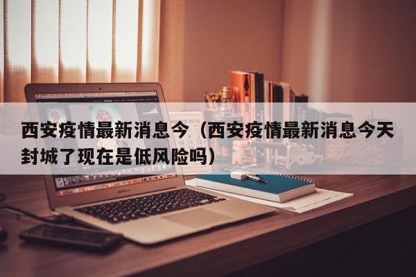 西安疫情最新消息今（西安疫情最新消息今天封城了现在是低风险吗）
