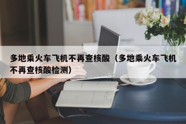 多地乘火车飞机不再查核酸（多地乘火车飞机不再查核酸检测）