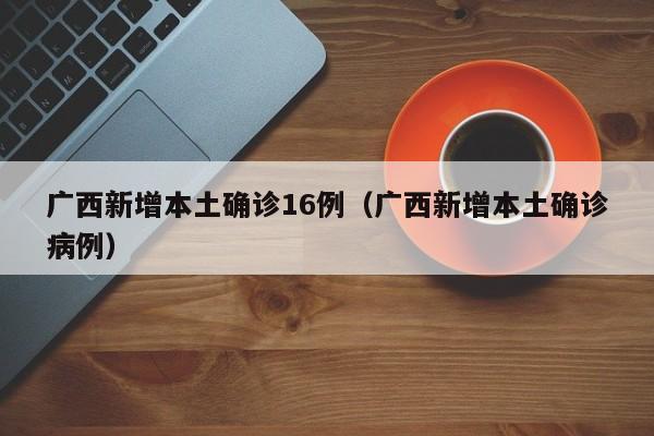 广西新增本土确诊16例（广西新增本土确诊病例）