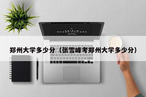 郑州大学多少分（张雪峰考郑州大学多少分）