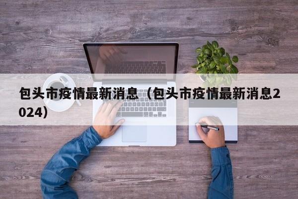 包头市疫情最新消息（包头市疫情最新消息2024）