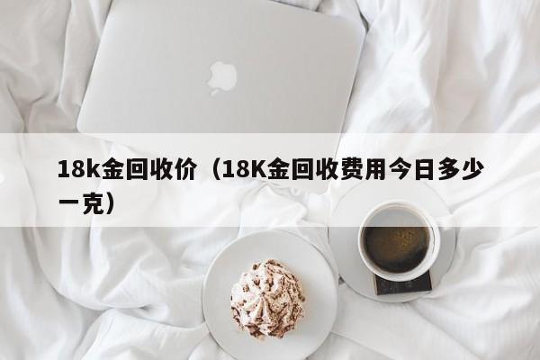 18k金回收价（18K金回收费用今日多少一克）