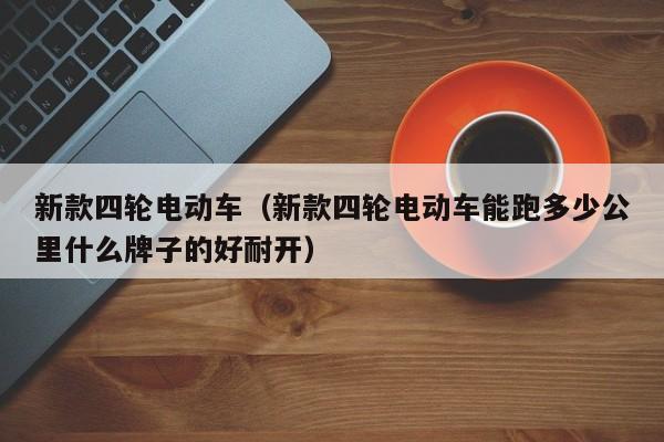 新款四轮电动车（新款四轮电动车能跑多少公里什么牌子的好耐开）