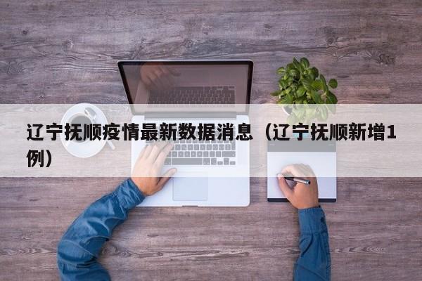 辽宁抚顺疫情最新数据消息（辽宁抚顺新增1例）