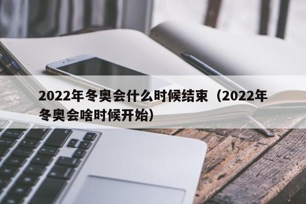 2022年冬奥会什么时候结束（2022年冬奥会啥时候开始）