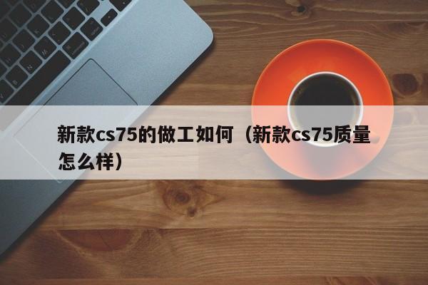 新款cs75的做工如何（新款cs75质量怎么样）