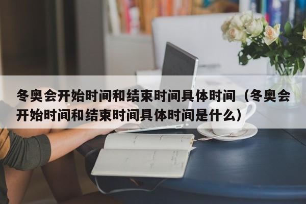 冬奥会开始时间和结束时间具体时间（冬奥会开始时间和结束时间具体时间是什么）