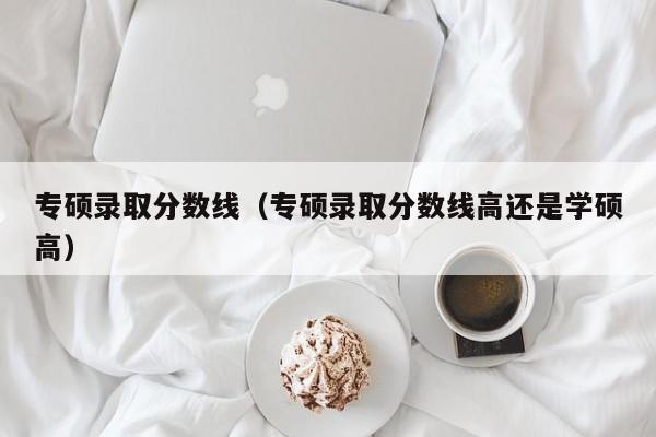 专硕录取分数线（专硕录取分数线高还是学硕高）