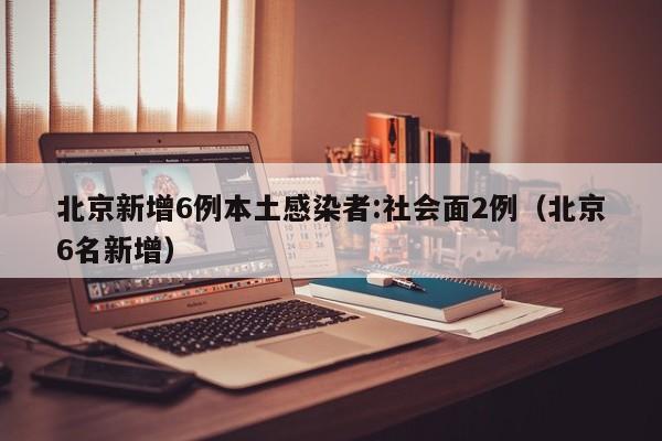 北京新增6例本土感染者:社会面2例（北京6名新增）