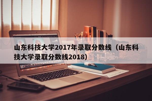 山东科技大学2017年录取分数线（山东科技大学录取分数线2018）