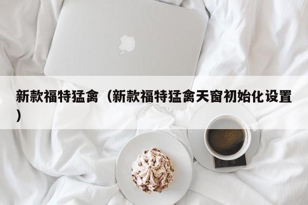新款福特猛禽（新款福特猛禽天窗初始化设置）