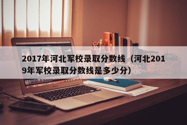 2017年河北军校录取分数线（河北2019年军校录取分数线是多少分）