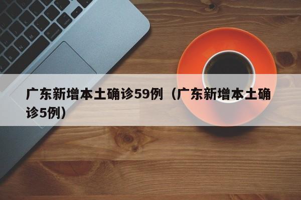 广东新增本土确诊59例（广东新增本土确 诊5例）