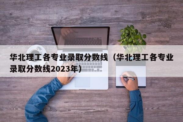 华北理工各专业录取分数线（华北理工各专业录取分数线2023年）