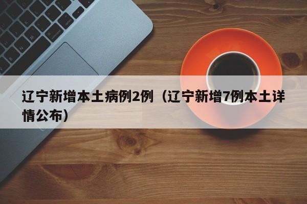 辽宁新增本土病例2例（辽宁新增7例本土详情公布）