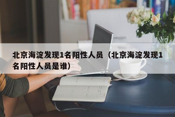 北京海淀发现1名阳性人员（北京海淀发现1名阳性人员是谁）