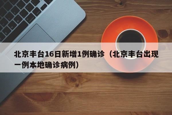北京丰台16日新增1例确诊（北京丰台出现一例本地确诊病例）