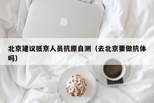北京建议抵京人员抗原自测（去北京要做抗体吗）