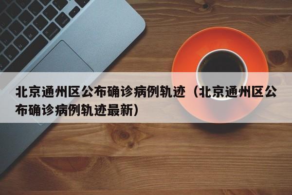 北京通州区公布确诊病例轨迹（北京通州区公布确诊病例轨迹最新）