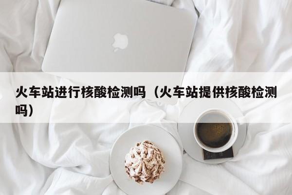 火车站进行核酸检测吗（火车站提供核酸检测吗）