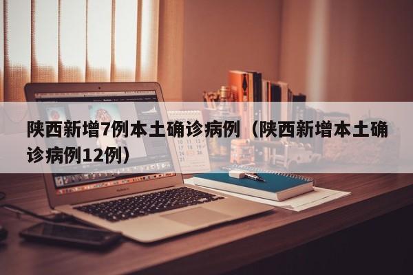 陕西新增7例本土确诊病例（陕西新增本土确诊病例12例）