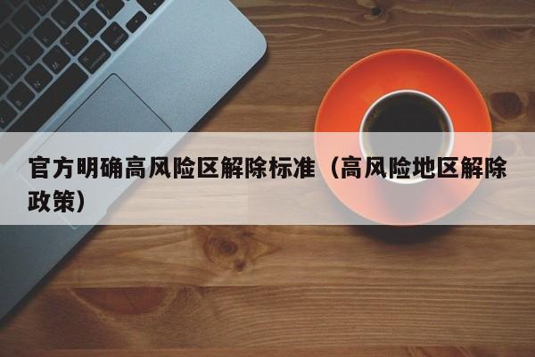 官方明确高风险区解除标准（高风险地区解除政策）