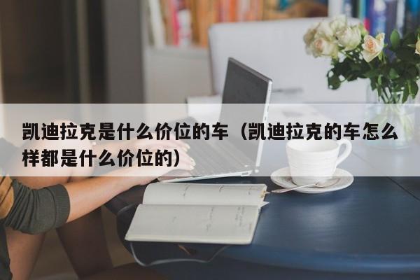 凯迪拉克是什么价位的车（凯迪拉克的车怎么样都是什么价位的）