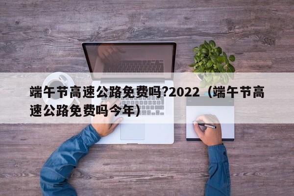 端午节高速公路免费吗?2022（端午节高速公路免费吗今年）