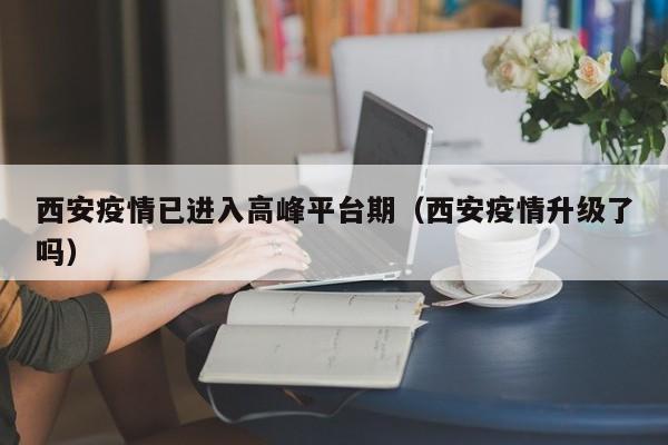 西安疫情已进入高峰平台期（西安疫情升级了吗）