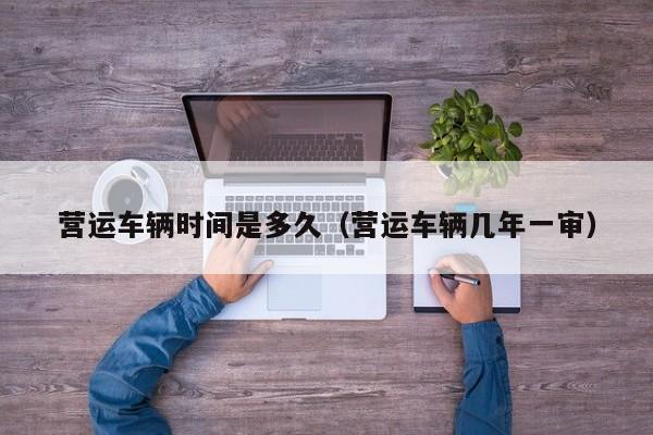 营运车辆时间是多久（营运车辆几年一审）