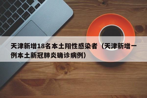 天津新增18名本土阳性感染者（天津新增一例本土新冠肺炎确诊病例）