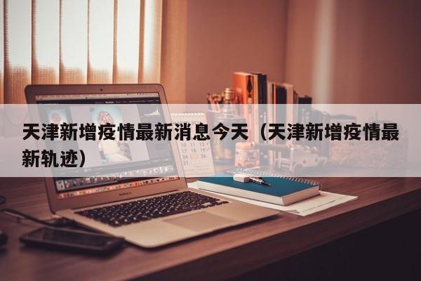 天津新增疫情最新消息今天（天津新增疫情最新轨迹）